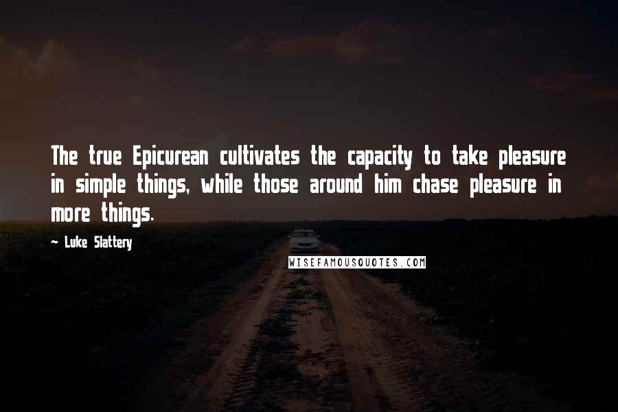 Luke Slattery Quotes: The true Epicurean cultivates the capacity to take pleasure in simple things, while those around him chase pleasure in more things.