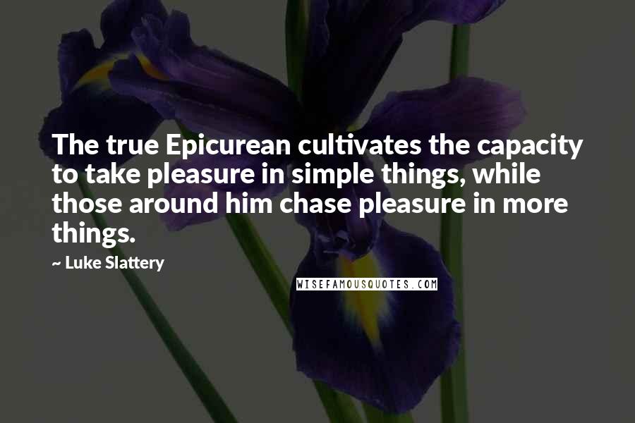 Luke Slattery Quotes: The true Epicurean cultivates the capacity to take pleasure in simple things, while those around him chase pleasure in more things.