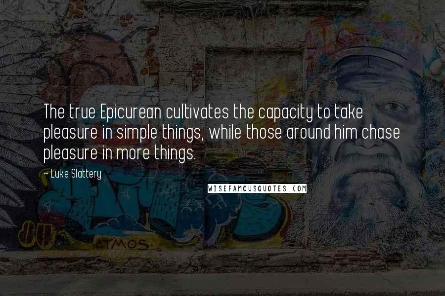 Luke Slattery Quotes: The true Epicurean cultivates the capacity to take pleasure in simple things, while those around him chase pleasure in more things.