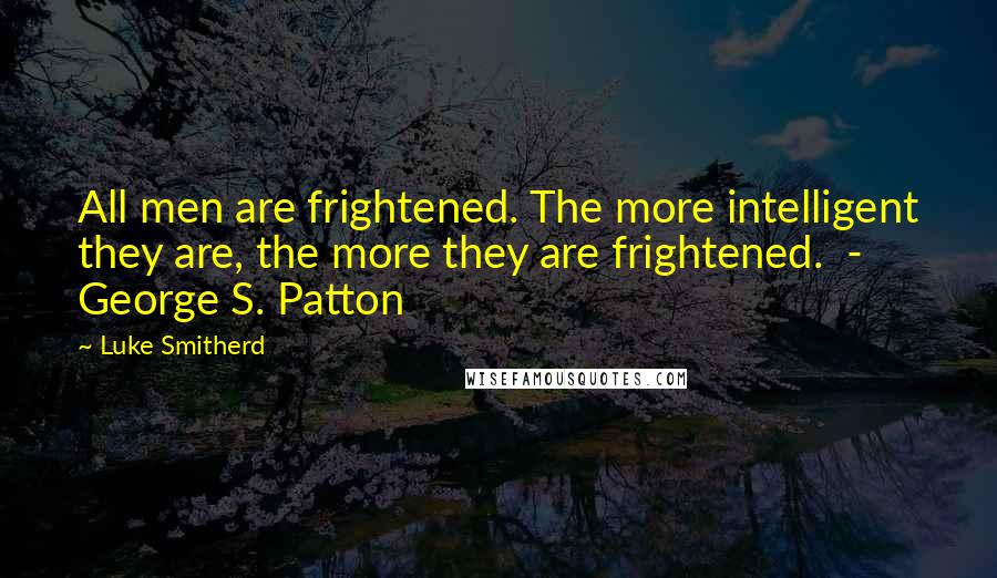Luke Smitherd Quotes: All men are frightened. The more intelligent they are, the more they are frightened. - George S. Patton