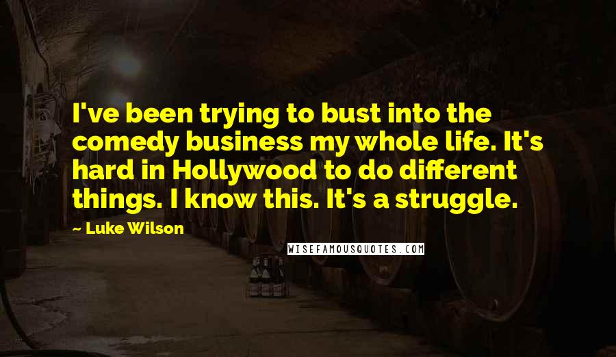 Luke Wilson Quotes: I've been trying to bust into the comedy business my whole life. It's hard in Hollywood to do different things. I know this. It's a struggle.