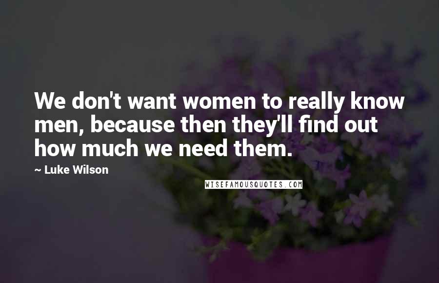 Luke Wilson Quotes: We don't want women to really know men, because then they'll find out how much we need them.