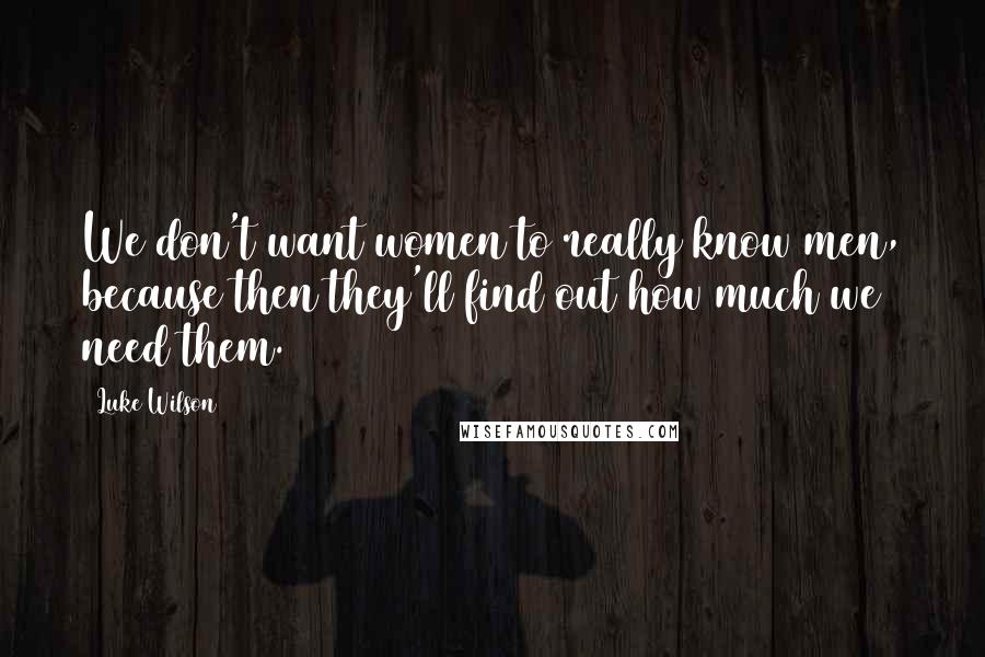 Luke Wilson Quotes: We don't want women to really know men, because then they'll find out how much we need them.