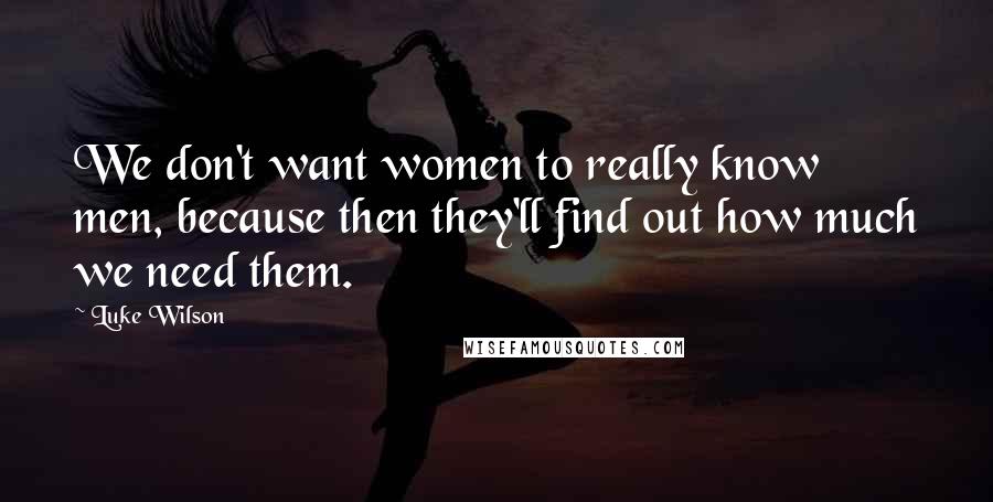 Luke Wilson Quotes: We don't want women to really know men, because then they'll find out how much we need them.