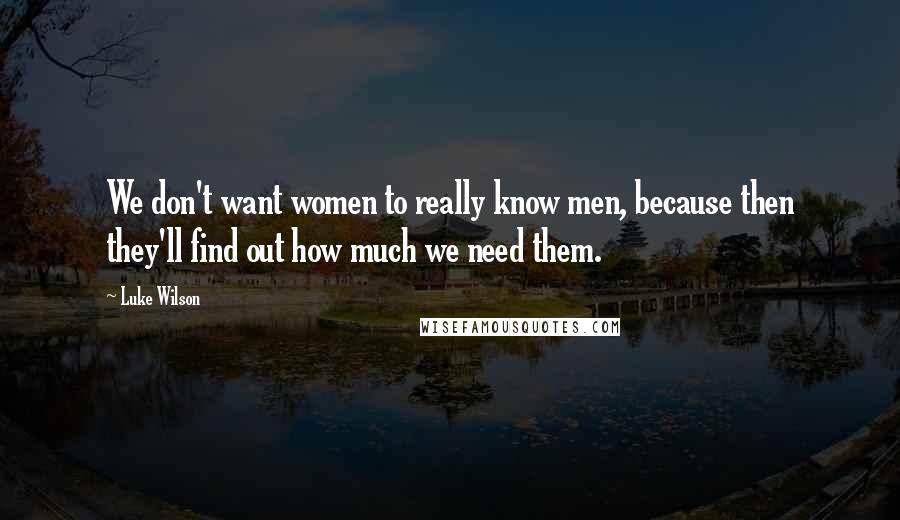 Luke Wilson Quotes: We don't want women to really know men, because then they'll find out how much we need them.