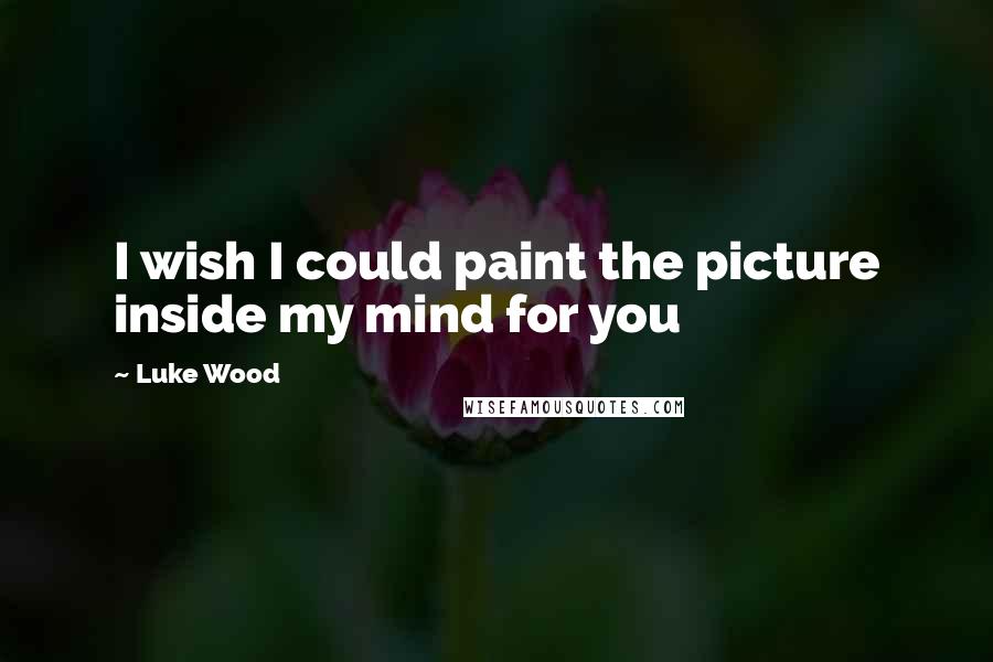Luke Wood Quotes: I wish I could paint the picture inside my mind for you