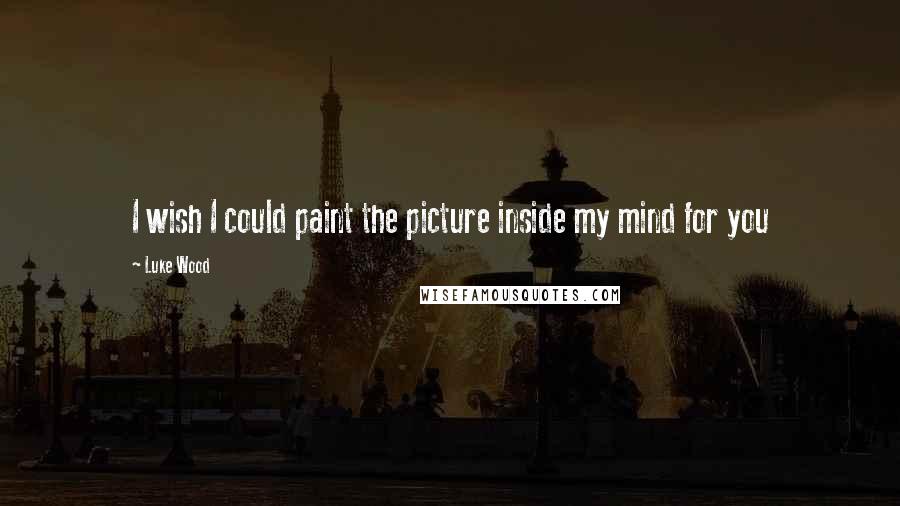 Luke Wood Quotes: I wish I could paint the picture inside my mind for you