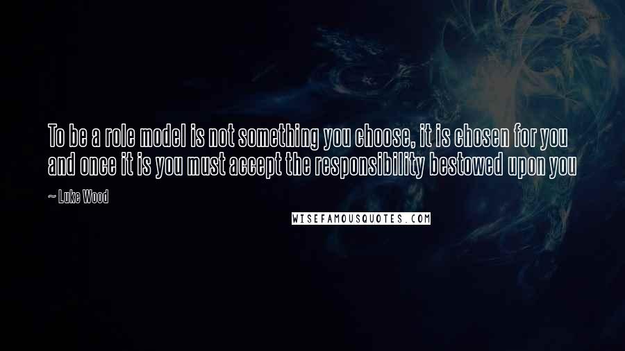 Luke Wood Quotes: To be a role model is not something you choose, it is chosen for you and once it is you must accept the responsibility bestowed upon you