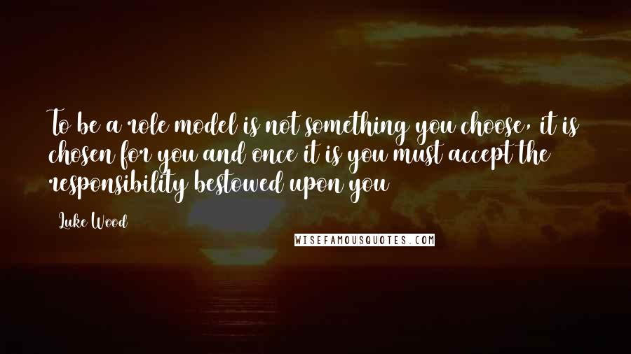 Luke Wood Quotes: To be a role model is not something you choose, it is chosen for you and once it is you must accept the responsibility bestowed upon you