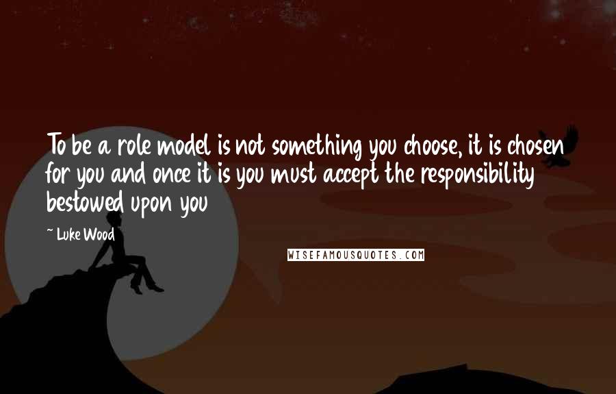 Luke Wood Quotes: To be a role model is not something you choose, it is chosen for you and once it is you must accept the responsibility bestowed upon you