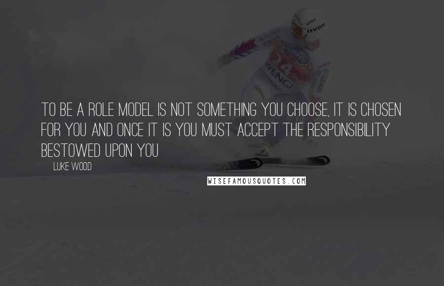 Luke Wood Quotes: To be a role model is not something you choose, it is chosen for you and once it is you must accept the responsibility bestowed upon you