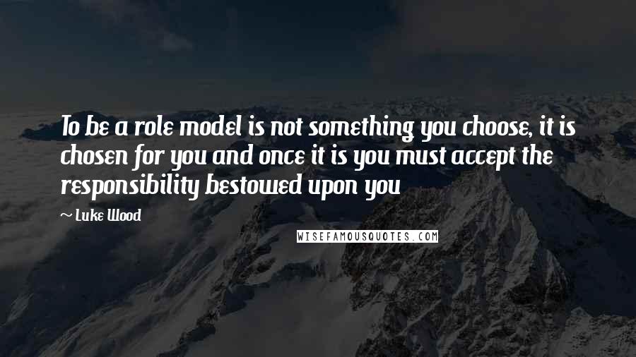 Luke Wood Quotes: To be a role model is not something you choose, it is chosen for you and once it is you must accept the responsibility bestowed upon you