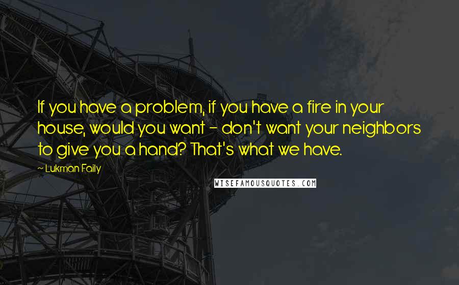 Lukman Faily Quotes: If you have a problem, if you have a fire in your house, would you want - don't want your neighbors to give you a hand? That's what we have.