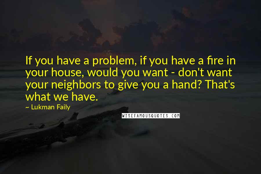 Lukman Faily Quotes: If you have a problem, if you have a fire in your house, would you want - don't want your neighbors to give you a hand? That's what we have.