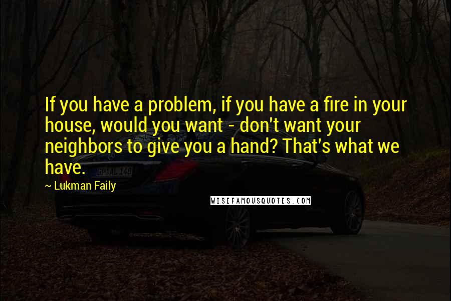 Lukman Faily Quotes: If you have a problem, if you have a fire in your house, would you want - don't want your neighbors to give you a hand? That's what we have.