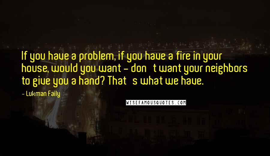 Lukman Faily Quotes: If you have a problem, if you have a fire in your house, would you want - don't want your neighbors to give you a hand? That's what we have.
