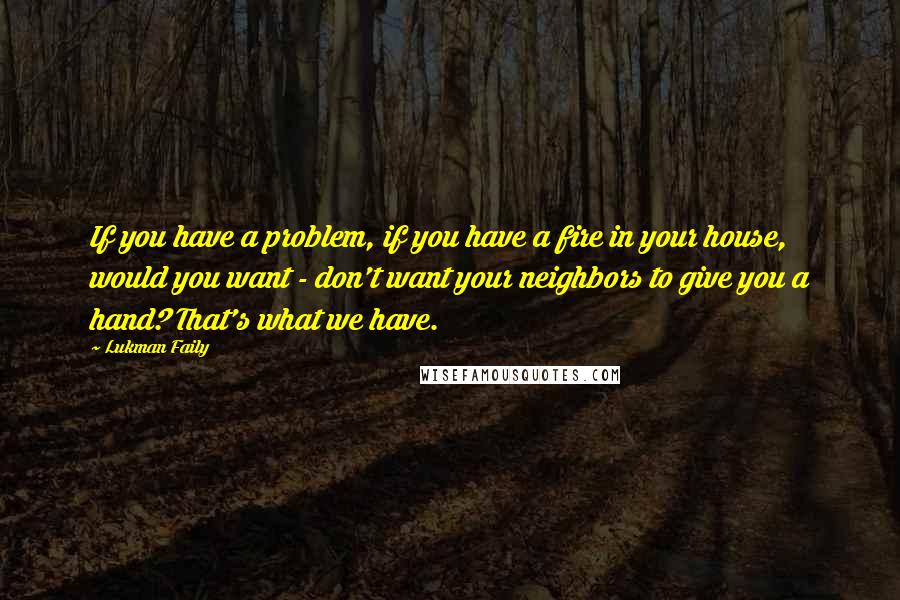 Lukman Faily Quotes: If you have a problem, if you have a fire in your house, would you want - don't want your neighbors to give you a hand? That's what we have.