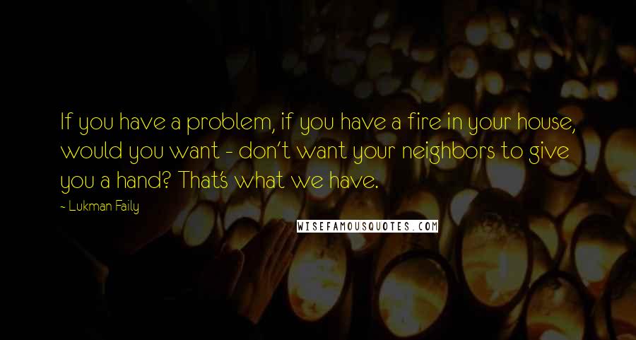 Lukman Faily Quotes: If you have a problem, if you have a fire in your house, would you want - don't want your neighbors to give you a hand? That's what we have.