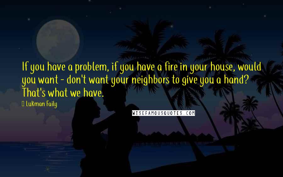 Lukman Faily Quotes: If you have a problem, if you have a fire in your house, would you want - don't want your neighbors to give you a hand? That's what we have.