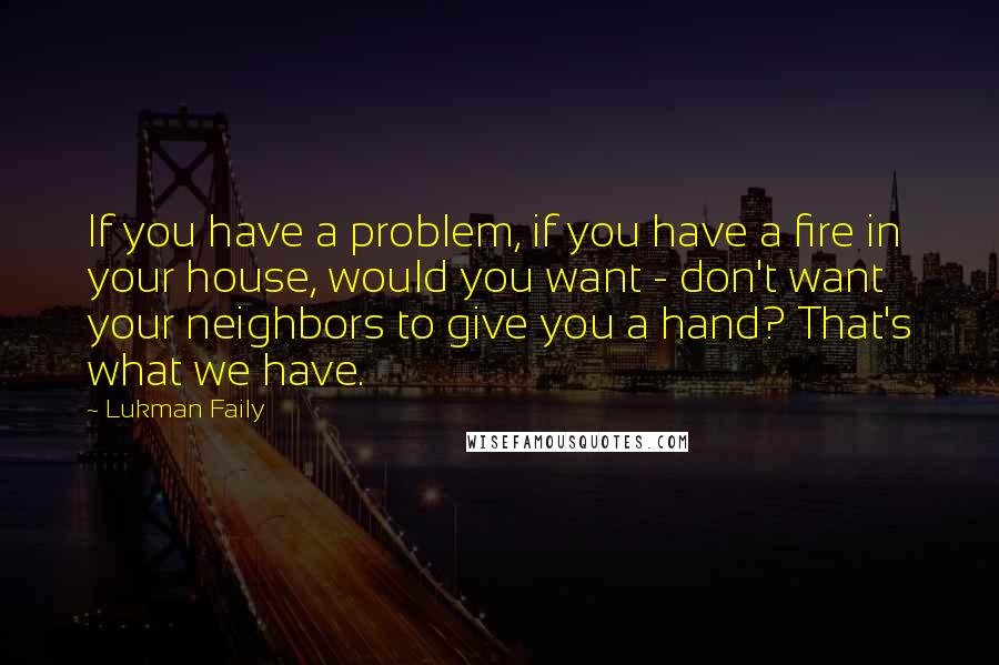 Lukman Faily Quotes: If you have a problem, if you have a fire in your house, would you want - don't want your neighbors to give you a hand? That's what we have.