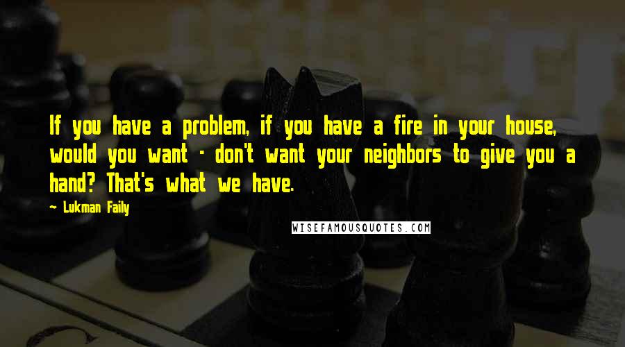 Lukman Faily Quotes: If you have a problem, if you have a fire in your house, would you want - don't want your neighbors to give you a hand? That's what we have.