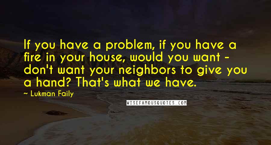 Lukman Faily Quotes: If you have a problem, if you have a fire in your house, would you want - don't want your neighbors to give you a hand? That's what we have.