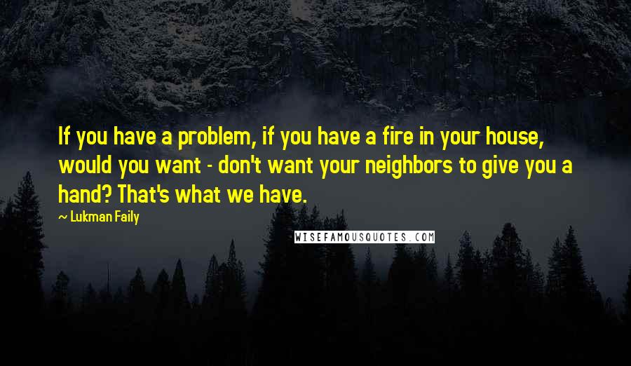 Lukman Faily Quotes: If you have a problem, if you have a fire in your house, would you want - don't want your neighbors to give you a hand? That's what we have.