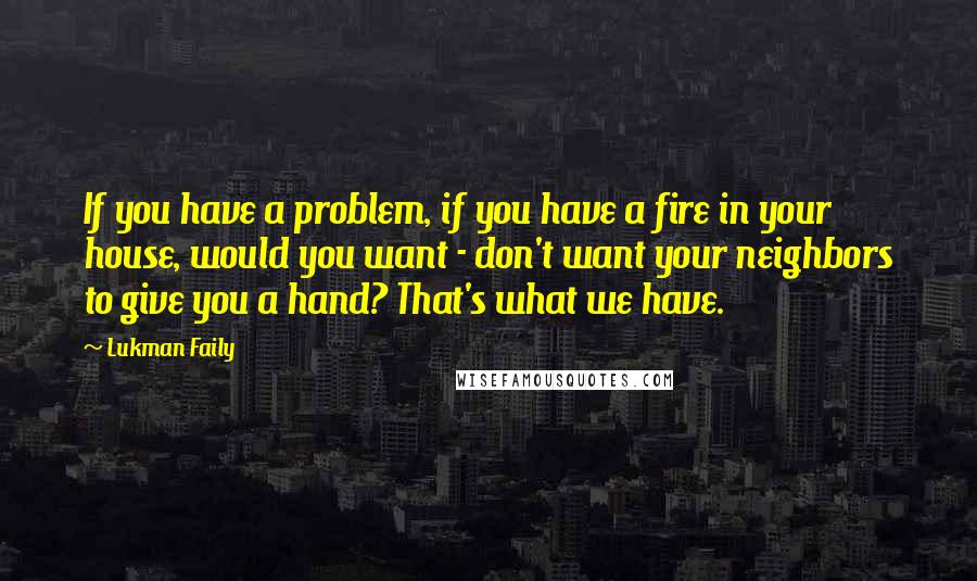 Lukman Faily Quotes: If you have a problem, if you have a fire in your house, would you want - don't want your neighbors to give you a hand? That's what we have.