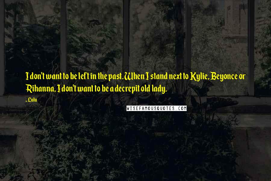 Lulu Quotes: I don't want to be left in the past. When I stand next to Kylie, Beyonce or Rihanna, I don't want to be a decrepit old lady.