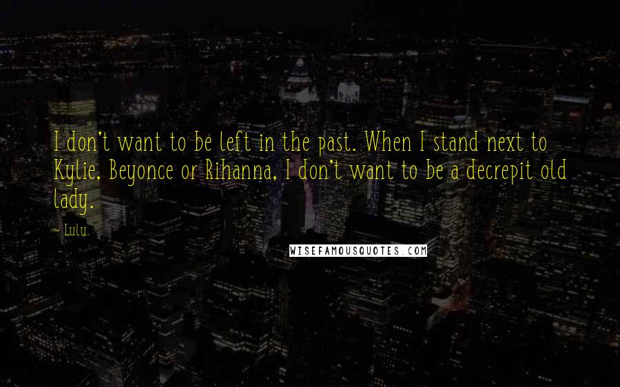 Lulu Quotes: I don't want to be left in the past. When I stand next to Kylie, Beyonce or Rihanna, I don't want to be a decrepit old lady.