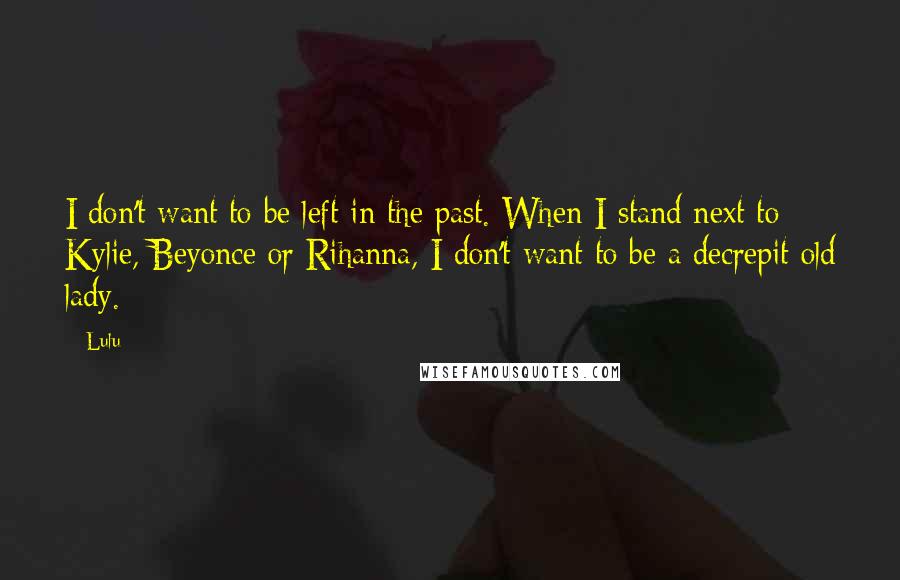Lulu Quotes: I don't want to be left in the past. When I stand next to Kylie, Beyonce or Rihanna, I don't want to be a decrepit old lady.