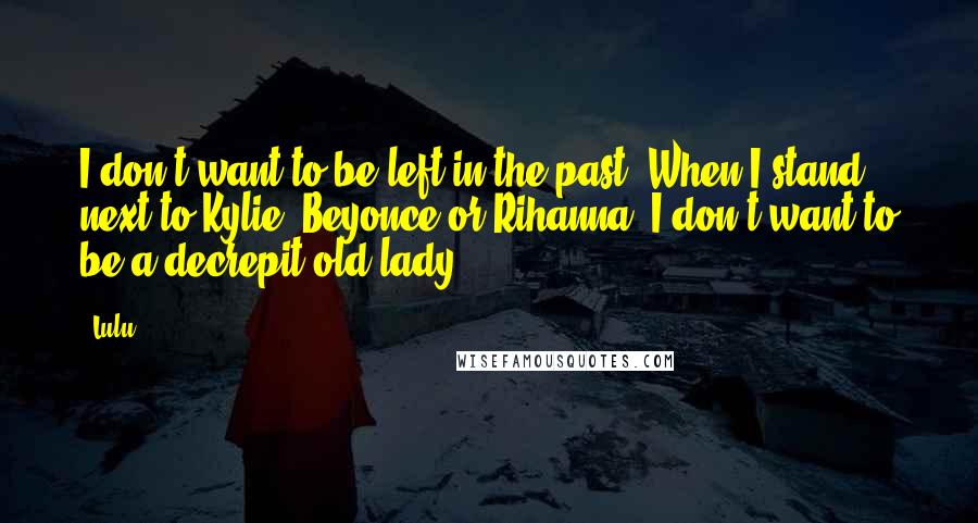 Lulu Quotes: I don't want to be left in the past. When I stand next to Kylie, Beyonce or Rihanna, I don't want to be a decrepit old lady.