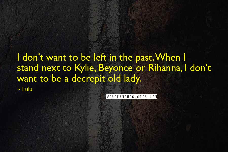 Lulu Quotes: I don't want to be left in the past. When I stand next to Kylie, Beyonce or Rihanna, I don't want to be a decrepit old lady.