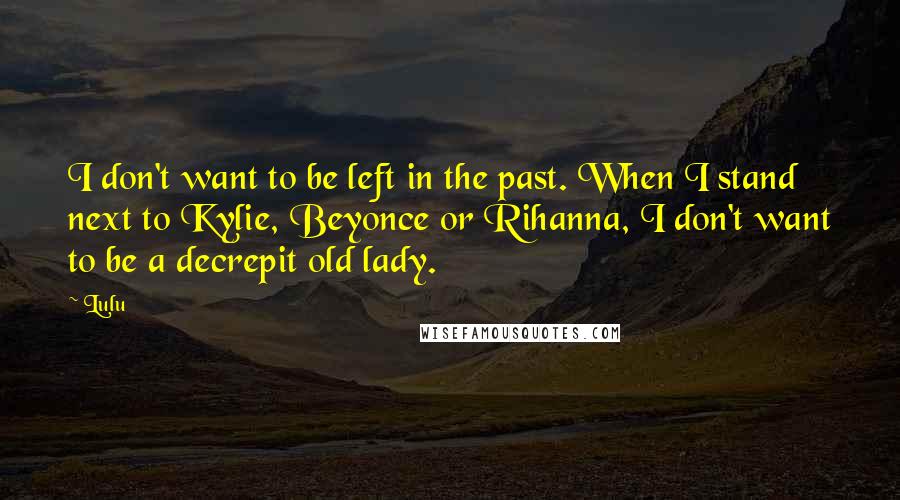 Lulu Quotes: I don't want to be left in the past. When I stand next to Kylie, Beyonce or Rihanna, I don't want to be a decrepit old lady.