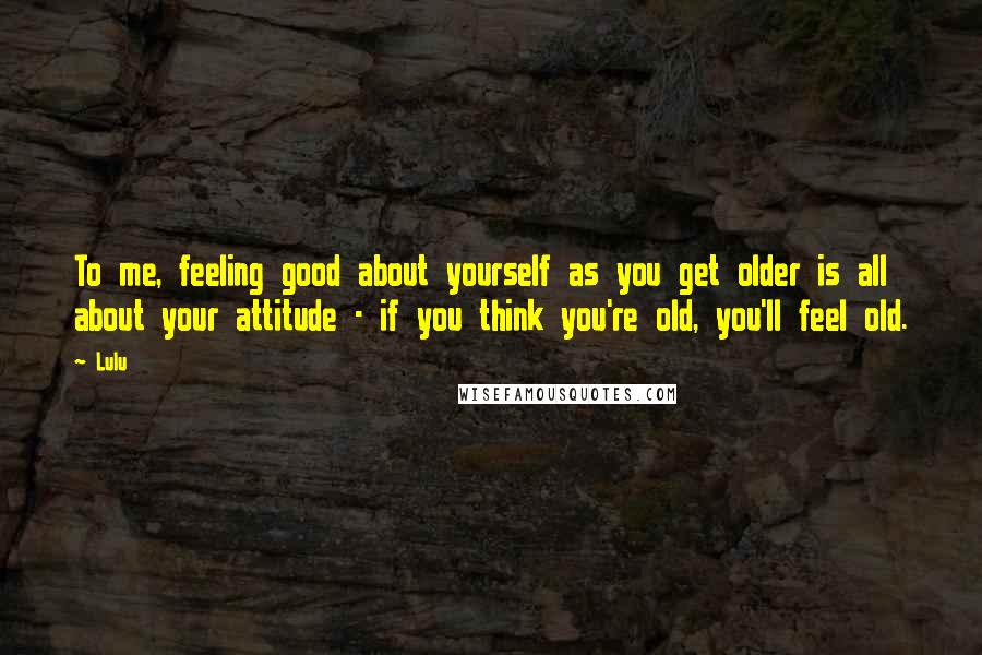Lulu Quotes: To me, feeling good about yourself as you get older is all about your attitude - if you think you're old, you'll feel old.