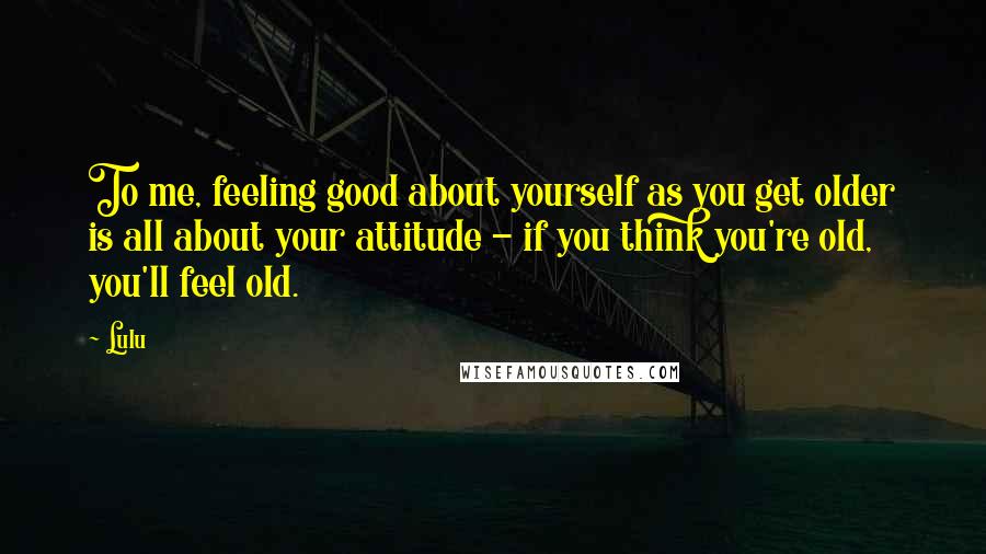 Lulu Quotes: To me, feeling good about yourself as you get older is all about your attitude - if you think you're old, you'll feel old.