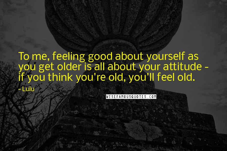 Lulu Quotes: To me, feeling good about yourself as you get older is all about your attitude - if you think you're old, you'll feel old.