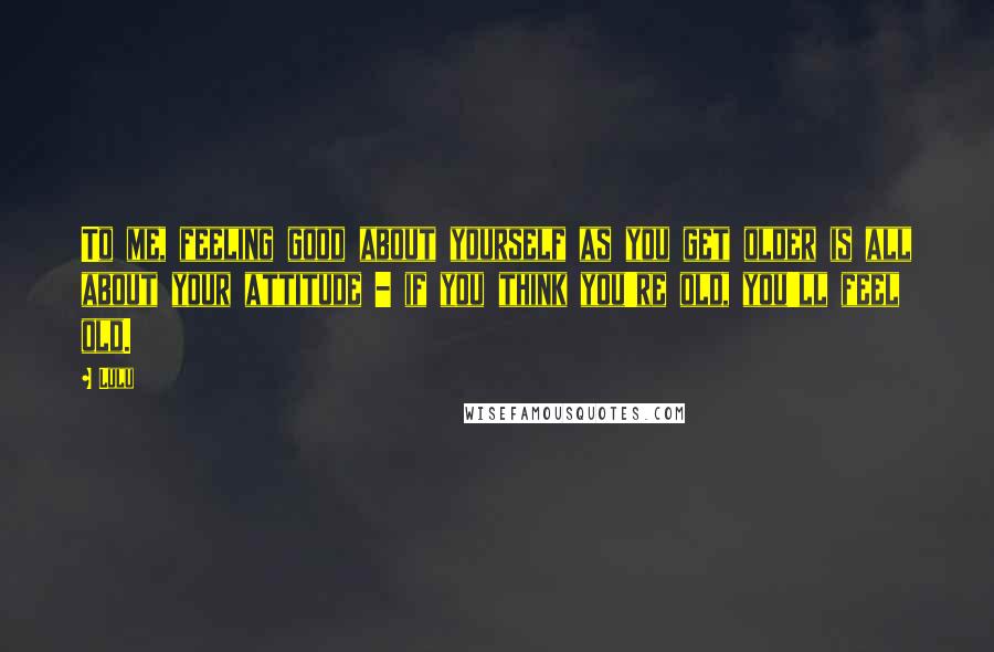 Lulu Quotes: To me, feeling good about yourself as you get older is all about your attitude - if you think you're old, you'll feel old.