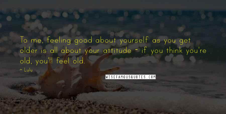Lulu Quotes: To me, feeling good about yourself as you get older is all about your attitude - if you think you're old, you'll feel old.