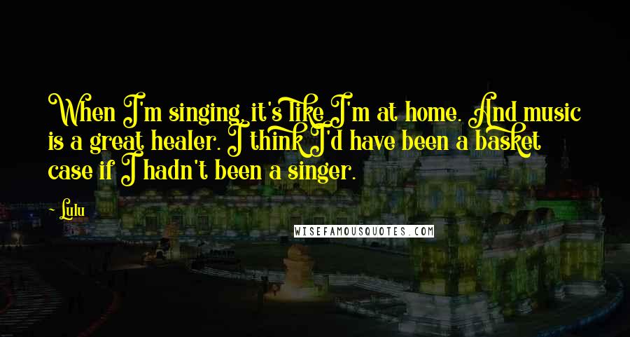 Lulu Quotes: When I'm singing, it's like I'm at home. And music is a great healer. I think I'd have been a basket case if I hadn't been a singer.