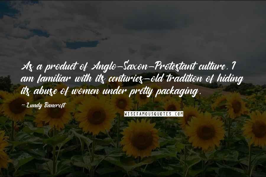 Lundy Bancroft Quotes: As a product of Anglo-Saxon-Protestant culture, I am familiar with its centuries-old tradition of hiding its abuse of women under pretty packaging.