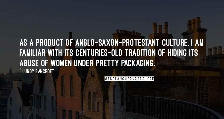 Lundy Bancroft Quotes: As a product of Anglo-Saxon-Protestant culture, I am familiar with its centuries-old tradition of hiding its abuse of women under pretty packaging.