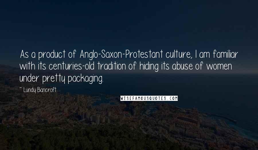 Lundy Bancroft Quotes: As a product of Anglo-Saxon-Protestant culture, I am familiar with its centuries-old tradition of hiding its abuse of women under pretty packaging.