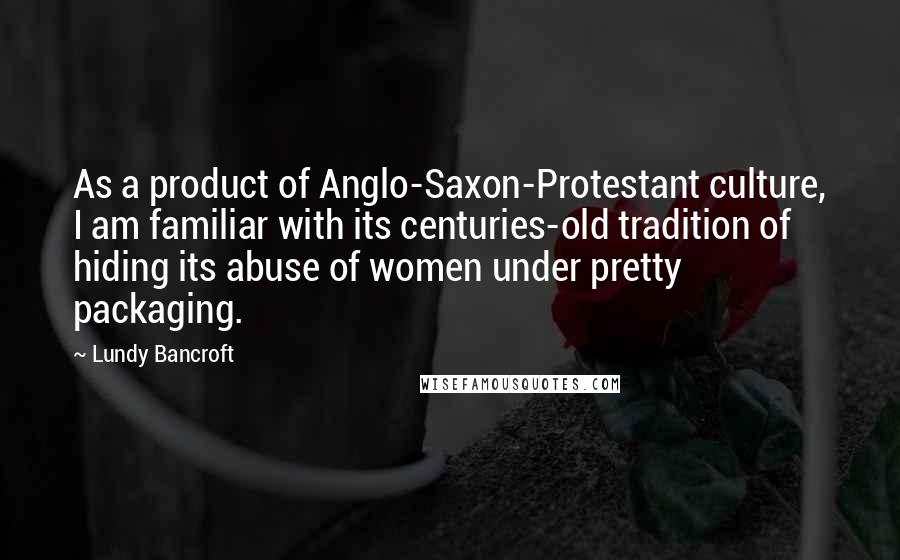 Lundy Bancroft Quotes: As a product of Anglo-Saxon-Protestant culture, I am familiar with its centuries-old tradition of hiding its abuse of women under pretty packaging.