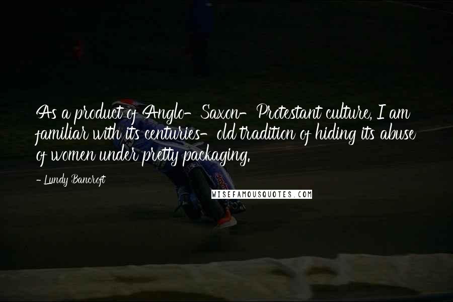 Lundy Bancroft Quotes: As a product of Anglo-Saxon-Protestant culture, I am familiar with its centuries-old tradition of hiding its abuse of women under pretty packaging.