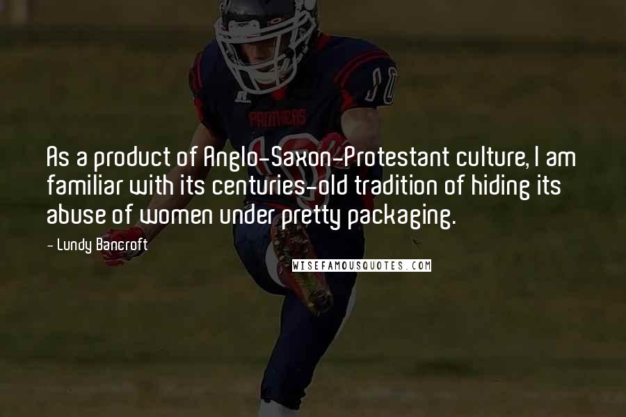 Lundy Bancroft Quotes: As a product of Anglo-Saxon-Protestant culture, I am familiar with its centuries-old tradition of hiding its abuse of women under pretty packaging.