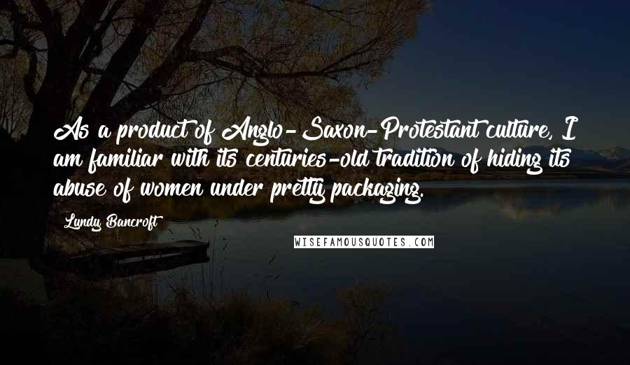 Lundy Bancroft Quotes: As a product of Anglo-Saxon-Protestant culture, I am familiar with its centuries-old tradition of hiding its abuse of women under pretty packaging.