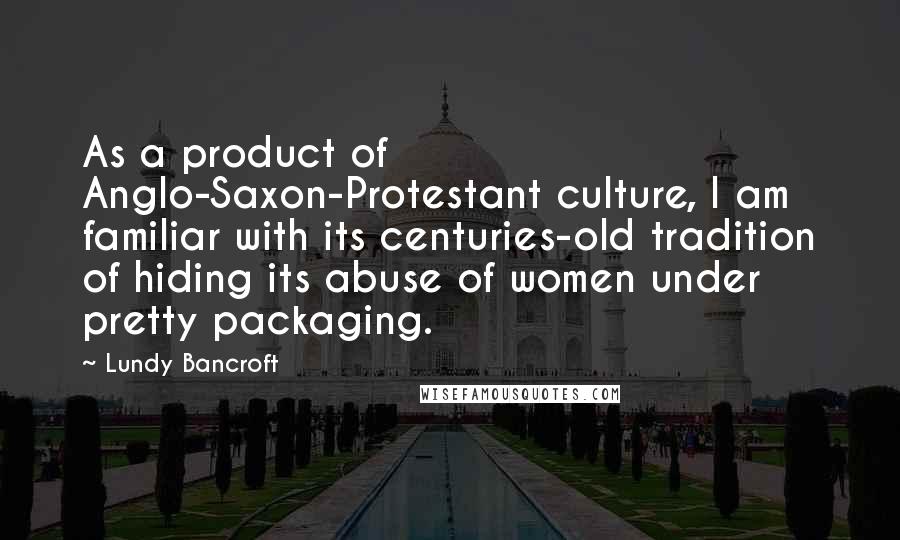 Lundy Bancroft Quotes: As a product of Anglo-Saxon-Protestant culture, I am familiar with its centuries-old tradition of hiding its abuse of women under pretty packaging.