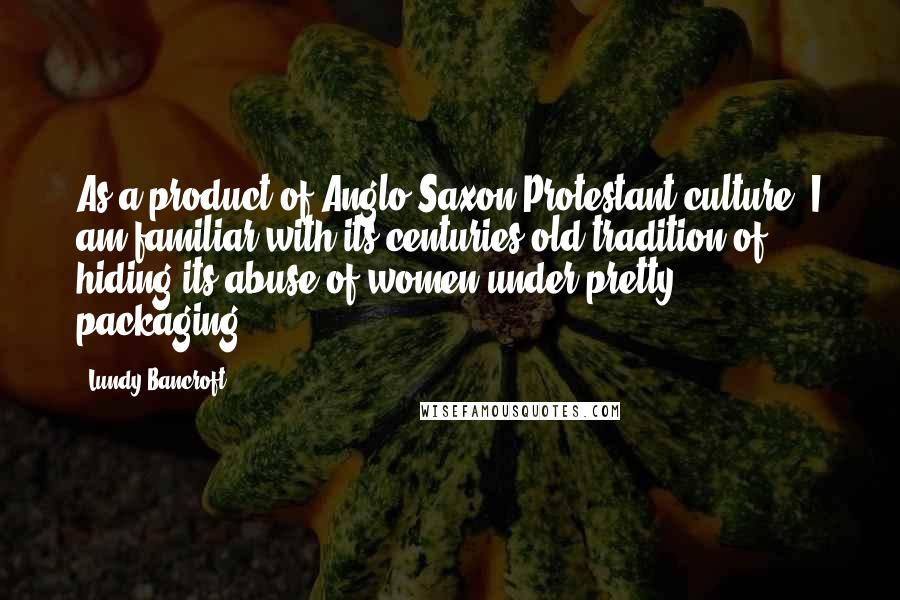 Lundy Bancroft Quotes: As a product of Anglo-Saxon-Protestant culture, I am familiar with its centuries-old tradition of hiding its abuse of women under pretty packaging.