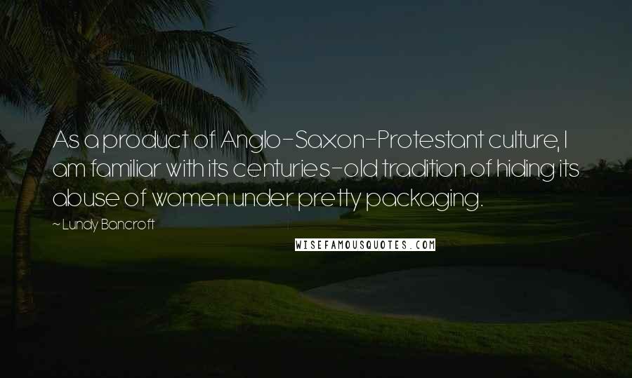 Lundy Bancroft Quotes: As a product of Anglo-Saxon-Protestant culture, I am familiar with its centuries-old tradition of hiding its abuse of women under pretty packaging.